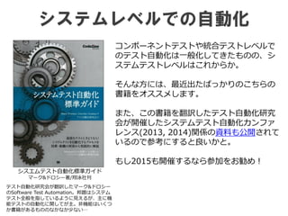 システムレベルでの自動化
シスエムテスト自動化標準ガイド
マーク&ドロシー著/翔泳社刊
コンポーネントテストや統合テストレベルで
のテスト自動化は一般化してきたものの、シ
ステムテストレベルはこれからか。
そんな方には、最近出たばっかりのこちらの
書籍をオススメします。
また、この書籍を翻訳したテスト自動化研究
会が開催したシステムテスト自動化カンファ
レンス(2013, 2014)関係の資料も公開されて
いるので参考にすると良いかと。
もし2015も開催するなら参加をお勧め！
テスト自動化研究会が翻訳したマーク&ドロシー
のSoftware Test Automation。邦題はシステム
テスト全般を指しているように見えるが、主に機
能テストの自動化に関してが主。非機能はいくつ
か書籍があるもののなかなか少ない…
 