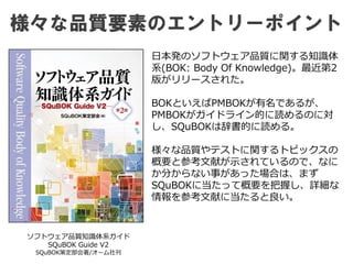 様々な品質要素のエントリーポイント
ソフトウェア品質知識体系ガイド
SQuBOK Guide V2
SQuBOK策定部会著/オーム社刊
日本発のソフトウェア品質に関する知識体
系(BOK: Body Of Knowledge)。最近第2
版がリリースされた。
BOKといえばPMBOKが有名であるが、
PMBOKがガイドライン的に読めるのに対
し、SQuBOKは辞書的に読める。
様々な品質やテストに関するトピックスの
概要と参考文献が示されているので、なに
か分からない事があった場合は、まず
SQuBOKに当たって概要を把握し、詳細な
情報を参考文献に当たると良い。
 