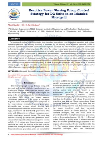 1 International Journal for Modern Trends in Science and Technology
Volume: 2 | Issue: 07 | July 2016 | ISSN: 2455-3778IJMTST
Reactive Power Sharing Droop Control
Strategy for DG Units in an Islanded
Microgrid
Alladi Gandhi1
| Dr. D. Ravi Kishore2
1PG Scholar, Department of EEE, Godavari Institute of Engineering and Technology, Rajahmundry.
2Professor & Head, Department of EEE, Godavari Institute of Engineering and Technology,
Rajahmundry.
The proposed method mainly includes two important operations: error reduction operation and voltage
recovery operation. The sharing accuracy is improved by the sharing error reduction operation, which is
activated by the low-bandwidth synchronization signals. However, the error reduction operation will result in
a decrease in output voltage amplitude. Therefore, the voltage recovery operation is proposed to compensate
the decrease., due to increasing the demand of electricity as well as rapid depletion of fossil fuels, and the
government policies on reduction of greenhouse gas emissions , renewable energy technologies are more
attractive and various types of distributed generation sources, such as wind turbine generators and solar
photo voltaic panels are being connected to low-voltage distribution networks. Micro grid is an integrated
system that contain in s distributed generation sources, control systems, load management, energy storage
and communication infrastructure capability to work in both grid connected and island mode to optimize
energy usage. The paper presents a advanced control technique for a micro grid system which works
efficiently under a decentralized control system.
KEYWORDS: Microgrid, Renewable energy resource, Distributed generation, Droop control
Copyright © 2016 International Journal for Modern Trends in Science and Technology
All rights reserved.
I. INTRODUCTION
The increasing high energy demand along with
low cost and higher reliability requirements, are
driving the modern power systems towards clean
and renewable power. Microgrid technologies are
going to be a huge supports for small distributed
generation (DG) units on power system.
Distributed generation (DG) units in microgrid
dispatch clean and renewable power compared to
the conventional centralized power generation.
Microgrids are systems which operate with
different types of loads and micro sources. Due to
high penetration of distributed generation (DG)
units with different types of loads can cause power
quality and power control issues. The total load
demand sharing by distributed generation units
should share equal load to maintain power control
stability [1]. A voltage and frequency droop control
methods are used for sharing active and reactive
power from multiple distributed generation units.
These distributed generation units are operated by
inverters and DC storage units, where a number of
parallel inverters are operated [2], [5], [10]. All the
distributed generation units are highly responsible
for stabilize the system voltage and frequency while
sharing active and reactive power in an
autonomous microgrid [4]. There are many
techniques presented without control
interconnection in [5], [9]. Conventionally, they are
based on the frequency and voltage droop concept
to achieve load sharing. These conventional droop
controller methods, however, only work well for
linear and mostly resistive load. For nonlinear load,
the power transients and load harmonic
components cannot be shared properly. For an
islanded microgrid, the total loads must be
properly shared by multiple distributed generation
units in decentralized manner [3], [5], [11]. The real
power sharing at steady state is always accurate
while the reactive power sharing is sensitive to the
impacts of mismatched feeder impedance [3]- [6],
[12]. The reactive power sharing accuracy in a
simplified microgrid with two distributed
ABSTRACT
 