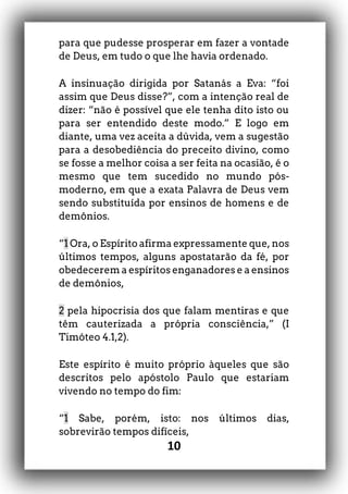 10
para que pudesse prosperar em fazer a vontade
de Deus, em tudo o que lhe havia ordenado.
A insinuação dirigida por Satanás a Eva: “foi
assim que Deus disse?”, com a intenção real de
dizer: “não é possível que ele tenha dito isto ou
para ser entendido deste modo.” E logo em
diante, uma vez aceita a dúvida, vem a sugestão
para a desobediência do preceito divino, como
se fosse a melhor coisa a ser feita na ocasião, é o
mesmo que tem sucedido no mundo pós-
moderno, em que a exata Palavra de Deus vem
sendo substituída por ensinos de homens e de
demônios.
“1 Ora, o Espírito afirma expressamente que, nos
últimos tempos, alguns apostatarão da fé, por
obedecerem a espíritos enganadores e a ensinos
de demônios,
2 pela hipocrisia dos que falam mentiras e que
têm cauterizada a própria consciência,” (I
Timóteo 4.1,2).
Este espírito é muito próprio àqueles que são
descritos pelo apóstolo Paulo que estariam
vivendo no tempo do fim:
“1 Sabe, porém, isto: nos últimos dias,
sobrevirão tempos difíceis,
 