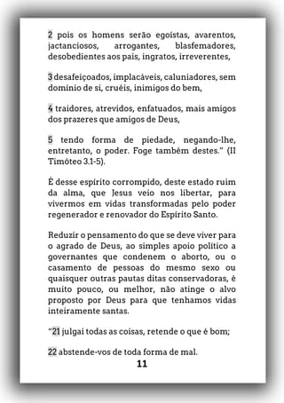 11
2 pois os homens serão egoístas, avarentos,
jactanciosos, arrogantes, blasfemadores,
desobedientes aos pais, ingratos, irreverentes,
3 desafeiçoados, implacáveis, caluniadores, sem
domínio de si, cruéis, inimigos do bem,
4 traidores, atrevidos, enfatuados, mais amigos
dos prazeres que amigos de Deus,
5 tendo forma de piedade, negando-lhe,
entretanto, o poder. Foge também destes.” (II
Timóteo 3.1-5).
É desse espírito corrompido, deste estado ruim
da alma, que Jesus veio nos libertar, para
vivermos em vidas transformadas pelo poder
regenerador e renovador do Espírito Santo.
Reduzir o pensamento do que se deve viver para
o agrado de Deus, ao simples apoio político a
governantes que condenem o aborto, ou o
casamento de pessoas do mesmo sexo ou
quaisquer outras pautas ditas conservadoras, é
muito pouco, ou melhor, não atinge o alvo
proposto por Deus para que tenhamos vidas
inteiramente santas.
“21 julgai todas as coisas, retende o que é bom;
22 abstende-vos de toda forma de mal.
 