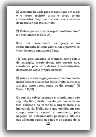 12
23 O mesmo Deus da paz vos santifique em tudo;
e o vosso espírito, alma e corpo sejam
conservados íntegros e irrepreensíveis na vinda
de nosso Senhor Jesus Cristo.
24 Fiel é o que vos chama, o qual também o fará.”
(I Tessalonicenses 5.21-24).
Sem um crescimento na graça e no
conhecimento de Jesus Cristo, não é possível se
viver de modo agradável a Deus.
“17 Vós, pois, amados, prevenidos como estais
de antemão, acautelai-vos; não suceda que,
arrastados pelo erro desses insubordinados,
descaiais da vossa própria firmeza;
18 antes, crescei na graça e no conhecimento de
nosso Senhor e Salvador Jesus Cristo. A ele seja
a glória, tanto agora como no dia eterno.” (II
Pedro 3.17,18).
Os que são sábios segundo o mundo, mas não
segundo Deus, deste dias do pós-modernismo
têm colocado na berlinda a importância e a
inerrância da Bíblia, para que justifiquem seu
comportamento carnal e mundano, pela
negação de determinadas passagens bíblicas
que afirmam aquilo que não é do agrado de si
 