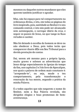 13
mesmos ou daqueles outros mundanos que eles
querem também justificar e agradar.
Mas, não há espaço para tal comportamento na
ordenança divina, e isto, em todas as páginas do
livro inspirado, pois, santidade ao Senhor é o seu
comando central, e isto não pode ser alcançado
sem autonegação, o carregar diário da cruz, e
seguir os passos de Jesus, no que tange às Suas
virtudes e caráter.
Não foi deixado à escolha do homem se deve ou
não obedecer a Deus, pois todos terão que
comparecer diante dEle em Seu Tribunal para a
devida prestação de contas.
Daí, serem até mesmo para a própria Igreja,
muito graves e solenes as advertências que
Jesus dirige especialmente às Igrejas do tempo
do fim, nos capítulos 2 e 3 do livro de Apocalipse,
nos quais a palavra de ordem mais constante é:
“arrepende-te”, ou seja, mude o teu
comportamento, pela transformação e
renovação da tua mente, segundo a prática da
minha Palavra.
E a todos aqueles que não negarem o nome do
Senhor, nem a Sua Palavra revelada, são
dirigidos elogios e boas promessas de bem-
aventurança.
 