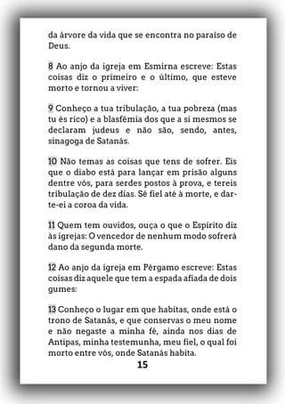 15
da árvore da vida que se encontra no paraíso de
Deus.
8 Ao anjo da igreja em Esmirna escreve: Estas
coisas diz o primeiro e o último, que esteve
morto e tornou a viver:
9 Conheço a tua tribulação, a tua pobreza (mas
tu és rico) e a blasfêmia dos que a si mesmos se
declaram judeus e não são, sendo, antes,
sinagoga de Satanás.
10 Não temas as coisas que tens de sofrer. Eis
que o diabo está para lançar em prisão alguns
dentre vós, para serdes postos à prova, e tereis
tribulação de dez dias. Sê fiel até à morte, e dar-
te-ei a coroa da vida.
11 Quem tem ouvidos, ouça o que o Espírito diz
às igrejas: O vencedor de nenhum modo sofrerá
dano da segunda morte.
12 Ao anjo da igreja em Pérgamo escreve: Estas
coisas diz aquele que tem a espada afiada de dois
gumes:
13 Conheço o lugar em que habitas, onde está o
trono de Satanás, e que conservas o meu nome
e não negaste a minha fé, ainda nos dias de
Antipas, minha testemunha, meu fiel, o qual foi
morto entre vós, onde Satanás habita.
 