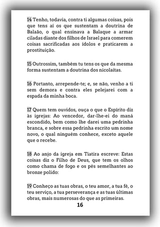 16
14 Tenho, todavia, contra ti algumas coisas, pois
que tens aí os que sustentam a doutrina de
Balaão, o qual ensinava a Balaque a armar
ciladas diante dos filhos de Israel para comerem
coisas sacrificadas aos ídolos e praticarem a
prostituição.
15 Outrossim, também tu tens os que da mesma
forma sustentam a doutrina dos nicolaítas.
16 Portanto, arrepende-te; e, se não, venho a ti
sem demora e contra eles pelejarei com a
espada da minha boca.
17 Quem tem ouvidos, ouça o que o Espírito diz
às igrejas: Ao vencedor, dar-lhe-ei do maná
escondido, bem como lhe darei uma pedrinha
branca, e sobre essa pedrinha escrito um nome
novo, o qual ninguém conhece, exceto aquele
que o recebe.
18 Ao anjo da igreja em Tiatira escreve: Estas
coisas diz o Filho de Deus, que tem os olhos
como chama de fogo e os pés semelhantes ao
bronze polido:
19 Conheço as tuas obras, o teu amor, a tua fé, o
teu serviço, a tua perseverança e as tuas últimas
obras, mais numerosas do que as primeiras.
 