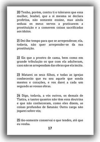17
20 Tenho, porém, contra ti o tolerares que essa
mulher, Jezabel, que a si mesma se declara
profetisa, não somente ensine, mas ainda
seduza os meus servos a praticarem a
prostituição e a comerem coisas sacrificadas
aos ídolos.
21 Dei-lhe tempo para que se arrependesse; ela,
todavia, não quer arrepender-se da sua
prostituição.
22 Eis que a prostro de cama, bem como em
grande tribulação os que com ela adulteram,
caso não se arrependam das obras que ela incita.
23 Matarei os seus filhos, e todas as igrejas
conhecerão que eu sou aquele que sonda
mentes e corações, e vos darei a cada um
segundo as vossas obras.
24 Digo, todavia, a vós outros, os demais de
Tiatira, a tantos quantos não têm essa doutrina
e que não conheceram, como eles dizem, as
coisas profundas de Satanás: Outra carga não
jogarei sobre vós;
25 tão-somente conservai o que tendes, até que
eu venha.
 
