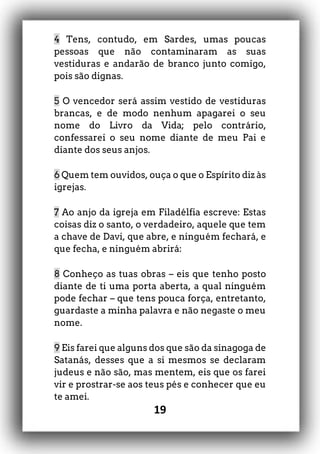 19
4 Tens, contudo, em Sardes, umas poucas
pessoas que não contaminaram as suas
vestiduras e andarão de branco junto comigo,
pois são dignas.
5 O vencedor será assim vestido de vestiduras
brancas, e de modo nenhum apagarei o seu
nome do Livro da Vida; pelo contrário,
confessarei o seu nome diante de meu Pai e
diante dos seus anjos.
6 Quem tem ouvidos, ouça o que o Espírito diz às
igrejas.
7 Ao anjo da igreja em Filadélfia escreve: Estas
coisas diz o santo, o verdadeiro, aquele que tem
a chave de Davi, que abre, e ninguém fechará, e
que fecha, e ninguém abrirá:
8 Conheço as tuas obras – eis que tenho posto
diante de ti uma porta aberta, a qual ninguém
pode fechar – que tens pouca força, entretanto,
guardaste a minha palavra e não negaste o meu
nome.
9 Eis farei que alguns dos que são da sinagoga de
Satanás, desses que a si mesmos se declaram
judeus e não são, mas mentem, eis que os farei
vir e prostrar-se aos teus pés e conhecer que eu
te amei.
 