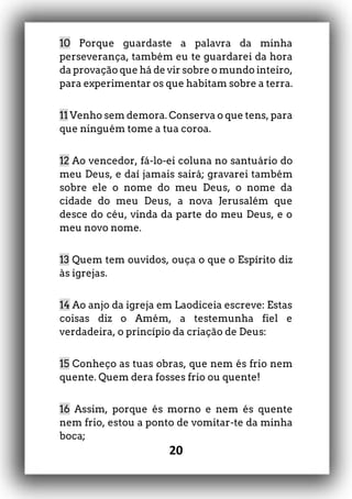 20
10 Porque guardaste a palavra da minha
perseverança, também eu te guardarei da hora
da provação que há de vir sobre o mundo inteiro,
para experimentar os que habitam sobre a terra.
11 Venho sem demora. Conserva o que tens, para
que ninguém tome a tua coroa.
12 Ao vencedor, fá-lo-ei coluna no santuário do
meu Deus, e daí jamais sairá; gravarei também
sobre ele o nome do meu Deus, o nome da
cidade do meu Deus, a nova Jerusalém que
desce do céu, vinda da parte do meu Deus, e o
meu novo nome.
13 Quem tem ouvidos, ouça o que o Espírito diz
às igrejas.
14 Ao anjo da igreja em Laodiceia escreve: Estas
coisas diz o Amém, a testemunha fiel e
verdadeira, o princípio da criação de Deus:
15 Conheço as tuas obras, que nem és frio nem
quente. Quem dera fosses frio ou quente!
16 Assim, porque és morno e nem és quente
nem frio, estou a ponto de vomitar-te da minha
boca;
 