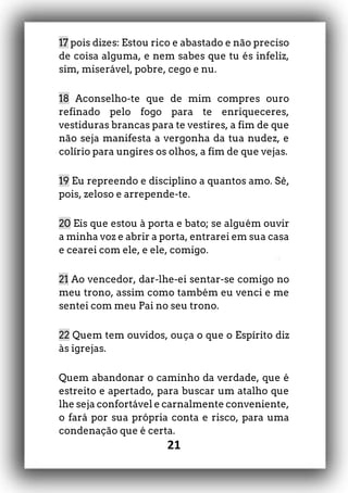 21
17 pois dizes: Estou rico e abastado e não preciso
de coisa alguma, e nem sabes que tu és infeliz,
sim, miserável, pobre, cego e nu.
18 Aconselho-te que de mim compres ouro
refinado pelo fogo para te enriqueceres,
vestiduras brancas para te vestires, a fim de que
não seja manifesta a vergonha da tua nudez, e
colírio para ungires os olhos, a fim de que vejas.
19 Eu repreendo e disciplino a quantos amo. Sê,
pois, zeloso e arrepende-te.
20 Eis que estou à porta e bato; se alguém ouvir
a minha voz e abrir a porta, entrarei em sua casa
e cearei com ele, e ele, comigo.
21 Ao vencedor, dar-lhe-ei sentar-se comigo no
meu trono, assim como também eu venci e me
sentei com meu Pai no seu trono.
22 Quem tem ouvidos, ouça o que o Espírito diz
às igrejas.
Quem abandonar o caminho da verdade, que é
estreito e apertado, para buscar um atalho que
lhe seja confortável e carnalmente conveniente,
o fará por sua própria conta e risco, para uma
condenação que é certa.
 