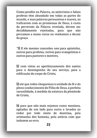 22
Como predito na Palavra, os anticristos e falsos
profetas têm abundado em todas as partes do
mundo, e suas palavras persuasivas e suaves, ao
traficarem com as promessas de Deus, à custa
da perversão da Palavra revelada, devem ser
decididamente rejeitadas, para que não
percamos a nossa coroa ou venhamos a decair
da graça.
“11 E ele mesmo concedeu uns para apóstolos,
outros para profetas, outros para evangelistas e
outros para pastores e mestres,
12 com vistas ao aperfeiçoamento dos santos
para o desempenho do seu serviço, para a
edificação do corpo de Cristo,
13 até que todos cheguemos à unidade da fé e do
pleno conhecimento do Filho de Deus, à perfeita
varonilidade, à medida da estatura da plenitude
de Cristo,
14 para que não mais sejamos como meninos,
agitados de um lado para outro e levados ao
redor por todo vento de doutrina, pela
artimanha dos homens, pela astúcia com que
induzem ao erro.
 