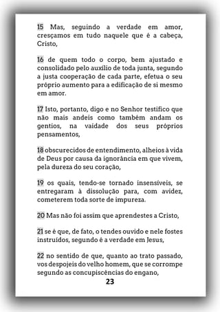 23
15 Mas, seguindo a verdade em amor,
cresçamos em tudo naquele que é a cabeça,
Cristo,
16 de quem todo o corpo, bem ajustado e
consolidado pelo auxílio de toda junta, segundo
a justa cooperação de cada parte, efetua o seu
próprio aumento para a edificação de si mesmo
em amor.
17 Isto, portanto, digo e no Senhor testifico que
não mais andeis como também andam os
gentios, na vaidade dos seus próprios
pensamentos,
18 obscurecidos de entendimento, alheios à vida
de Deus por causa da ignorância em que vivem,
pela dureza do seu coração,
19 os quais, tendo-se tornado insensíveis, se
entregaram à dissolução para, com avidez,
cometerem toda sorte de impureza.
20 Mas não foi assim que aprendestes a Cristo,
21 se é que, de fato, o tendes ouvido e nele fostes
instruídos, segundo é a verdade em Jesus,
22 no sentido de que, quanto ao trato passado,
vos despojeis do velho homem, que se corrompe
segundo as concupiscências do engano,
 
