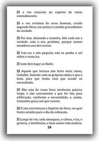 24
23 e vos renoveis no espírito do vosso
entendimento,
24 e vos revistais do novo homem, criado
segundo Deus, em justiça e retidão procedentes
da verdade.
25 Por isso, deixando a mentira, fale cada um a
verdade com o seu próximo, porque somos
membros uns dos outros.
26 Irai-vos e não pequeis; não se ponha o sol
sobre a vossa ira,
27 nem deis lugar ao diabo.
28 Aquele que furtava não furte mais; antes,
trabalhe, fazendo com as próprias mãos o que é
bom, para que tenha com que acudir ao
necessitado.
29 Não saia da vossa boca nenhuma palavra
torpe, e sim unicamente a que for boa para
edificação, conforme a necessidade, e, assim,
transmita graça aos que ouvem.
30 E não entristeçais o Espírito de Deus, no qual
fostes selados para o dia da redenção.
31 Longe de vós, toda amargura, e cólera, e ira, e
gritaria, e blasfêmias, e bem assim toda malícia.
 