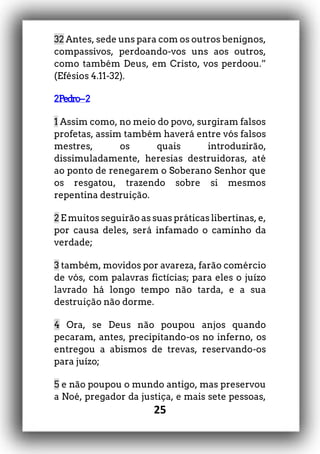 25
32 Antes, sede uns para com os outros benignos,
compassivos, perdoando-vos uns aos outros,
como também Deus, em Cristo, vos perdoou.”
(Efésios 4.11-32).
2Pedro–2
1 Assim como, no meio do povo, surgiram falsos
profetas, assim também haverá entre vós falsos
mestres, os quais introduzirão,
dissimuladamente, heresias destruidoras, até
ao ponto de renegarem o Soberano Senhor que
os resgatou, trazendo sobre si mesmos
repentina destruição.
2 E muitos seguirão as suas práticas libertinas, e,
por causa deles, será infamado o caminho da
verdade;
3 também, movidos por avareza, farão comércio
de vós, com palavras fictícias; para eles o juízo
lavrado há longo tempo não tarda, e a sua
destruição não dorme.
4 Ora, se Deus não poupou anjos quando
pecaram, antes, precipitando-os no inferno, os
entregou a abismos de trevas, reservando-os
para juízo;
5 e não poupou o mundo antigo, mas preservou
a Noé, pregador da justiça, e mais sete pessoas,
 