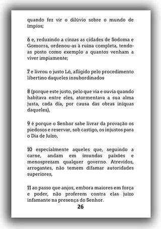 26
quando fez vir o dilúvio sobre o mundo de
ímpios;
6 e, reduzindo a cinzas as cidades de Sodoma e
Gomorra, ordenou-as à ruína completa, tendo-
as posto como exemplo a quantos venham a
viver impiamente;
7 e livrou o justo Ló, afligido pelo procedimento
libertino daqueles insubordinados
8 (porque este justo, pelo que via e ouvia quando
habitava entre eles, atormentava a sua alma
justa, cada dia, por causa das obras iníquas
daqueles),
9 é porque o Senhor sabe livrar da provação os
piedosos e reservar, sob castigo, os injustos para
o Dia de Juízo,
10 especialmente aqueles que, seguindo a
carne, andam em imundas paixões e
menosprezam qualquer governo. Atrevidos,
arrogantes, não temem difamar autoridades
superiores,
11 ao passo que anjos, embora maiores em força
e poder, não proferem contra elas juízo
infamante na presença do Senhor.
 