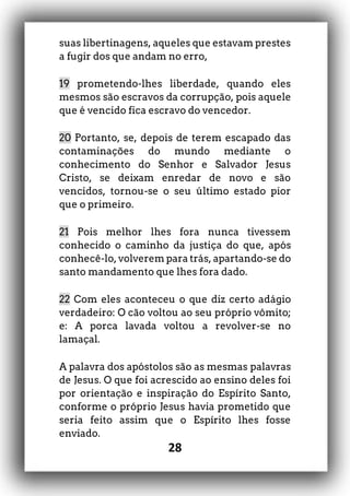 28
suas libertinagens, aqueles que estavam prestes
a fugir dos que andam no erro,
19 prometendo-lhes liberdade, quando eles
mesmos são escravos da corrupção, pois aquele
que é vencido fica escravo do vencedor.
20 Portanto, se, depois de terem escapado das
contaminações do mundo mediante o
conhecimento do Senhor e Salvador Jesus
Cristo, se deixam enredar de novo e são
vencidos, tornou-se o seu último estado pior
que o primeiro.
21 Pois melhor lhes fora nunca tivessem
conhecido o caminho da justiça do que, após
conhecê-lo, volverem para trás, apartando-se do
santo mandamento que lhes fora dado.
22 Com eles aconteceu o que diz certo adágio
verdadeiro: O cão voltou ao seu próprio vômito;
e: A porca lavada voltou a revolver-se no
lamaçal.
A palavra dos apóstolos são as mesmas palavras
de Jesus. O que foi acrescido ao ensino deles foi
por orientação e inspiração do Espírito Santo,
conforme o próprio Jesus havia prometido que
seria feito assim que o Espírito lhes fosse
enviado.
 