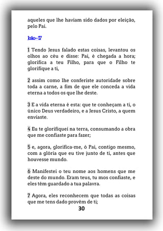 30
aqueles que lhe haviam sido dados por eleição,
pelo Pai.
João–17
1 Tendo Jesus falado estas coisas, levantou os
olhos ao céu e disse: Pai, é chegada a hora;
glorifica a teu Filho, para que o Filho te
glorifique a ti,
2 assim como lhe conferiste autoridade sobre
toda a carne, a fim de que ele conceda a vida
eterna a todos os que lhe deste.
3 E a vida eterna é esta: que te conheçam a ti, o
único Deus verdadeiro, e a Jesus Cristo, a quem
enviaste.
4 Eu te glorifiquei na terra, consumando a obra
que me confiaste para fazer;
5 e, agora, glorifica-me, ó Pai, contigo mesmo,
com a glória que eu tive junto de ti, antes que
houvesse mundo.
6 Manifestei o teu nome aos homens que me
deste do mundo. Eram teus, tu mos confiaste, e
eles têm guardado a tua palavra.
7 Agora, eles reconhecem que todas as coisas
que me tens dado provêm de ti;
 