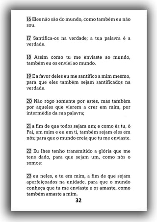 32
16 Eles não são do mundo, como também eu não
sou.
17 Santifica-os na verdade; a tua palavra é a
verdade.
18 Assim como tu me enviaste ao mundo,
também eu os enviei ao mundo.
19 E a favor deles eu me santifico a mim mesmo,
para que eles também sejam santificados na
verdade.
20 Não rogo somente por estes, mas também
por aqueles que vierem a crer em mim, por
intermédio da sua palavra;
21 a fim de que todos sejam um; e como és tu, ó
Pai, em mim e eu em ti, também sejam eles em
nós; para que o mundo creia que tu me enviaste.
22 Eu lhes tenho transmitido a glória que me
tens dado, para que sejam um, como nós o
somos;
23 eu neles, e tu em mim, a fim de que sejam
aperfeiçoados na unidade, para que o mundo
conheça que tu me enviaste e os amaste, como
também amaste a mim.
 