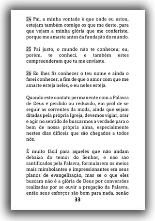 33
24 Pai, a minha vontade é que onde eu estou,
estejam também comigo os que me deste, para
que vejam a minha glória que me conferiste,
porque me amaste antes da fundação do mundo.
25 Pai justo, o mundo não te conheceu; eu,
porém, te conheci, e também estes
compreenderam que tu me enviaste.
26 Eu lhes fiz conhecer o teu nome e ainda o
farei conhecer, a fim de que o amor com que me
amaste esteja neles, e eu neles esteja.
Quando este contato permanente com a Palavra
de Deus é perdido ou reduzido, em prol de se
seguir as correntes da moda, ainda que sejam
ditadas pela própria Igreja, devemos vigiar, orar
e agir no sentido de buscarmos a verdade para o
bem de nossa própria alma, especialmente
nestes dias difíceis que são chegados a todos
nós.
É muito fácil para aqueles que não andam
debaixo do temor do Senhor, e não são
santificados pela Palavra, formularem os meios
mais mirabolantes e impressionantes em seus
planos de evangelização, mas se o que eles
buscam não é a glória de Deus por conversões
realizadas por se ouvir a pregação da Palavra,
então seus esforços são bom para nada, senão
 