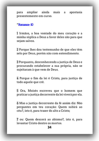 34
para ampliar ainda mais a apostasia
presentemente em curso.
“Romanos–10
1 Irmãos, a boa vontade do meu coração e a
minha súplica a Deus a favor deles são para que
sejam salvos.
2 Porque lhes dou testemunho de que eles têm
zelo por Deus, porém não com entendimento.
3 Porquanto, desconhecendo a justiça de Deus e
procurando estabelecer a sua própria, não se
sujeitaram à que vem de Deus.
4 Porque o fim da lei é Cristo, para justiça de
todo aquele que crê.
5 Ora, Moisés escreveu que o homem que
praticar a justiça decorrente da lei viverá por ela.
6 Mas a justiça decorrente da fé assim diz: Não
perguntes em teu coração: Quem subirá ao
céu?, isto é, para trazer do alto a Cristo;
7 ou: Quem descerá ao abismo?, isto é, para
levantar Cristo dentre os mortos.
 