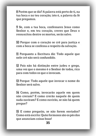 35
8 Porém que se diz? A palavra está perto de ti, na
tua boca e no teu coração; isto é, a palavra da fé
que pregamos.
9 Se, com a tua boca, confessares Jesus como
Senhor e, em teu coração, creres que Deus o
ressuscitou dentre os mortos, serás salvo.
10 Porque com o coração se crê para justiça e
com a boca se confessa a respeito da salvação.
11 Porquanto a Escritura diz: Todo aquele que
nele crê não será confundido.
12 Pois não há distinção entre judeu e grego,
uma vez que o mesmo é o Senhor de todos, rico
para com todos os que o invocam.
13 Porque: Todo aquele que invocar o nome do
Senhor será salvo.
14 Como, porém, invocarão aquele em quem
não creram? E como crerão naquele de quem
nada ouviram? E como ouvirão, se não há quem
pregue?
15 E como pregarão, se não forem enviados?
Como está escrito: Quão formosos são os pés dos
que anunciam coisas boas!
 