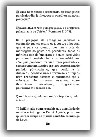 36
16 Mas nem todos obedeceram ao evangelho;
pois Isaías diz: Senhor, quem acreditou na nossa
pregação?
17 E, assim, a fé vem pela pregação, e a pregação,
pela palavra de Cristo.” (Romanos 1.10-17).
Se a pregação do evangelho perdesse o
escândalo que ele é para os judeus, e a loucura
que é para os gregos, por um ajuste da
mensagem ao gosto dos pecadores, todos os
mártires que defenderam e deram suas vidas
por amor à verdade divina, teriam sofrido em
vão, pois poderiam ter sido mais prudentes e
sábios como muitos dos cristãos deste chamado
período pós-moderno, que conforme já
dissemos, consiste numa invenção de ímpios
para propósitos escusos e enganosos sob a
cobertura de palavras atraentes como
iluminismo, socialismo, progressismo,
politicamente correto etc.
Quem busca agradar o mundo não pode agradar
a Deus.
“4 Infiéis, não compreendeis que a amizade do
mundo é inimiga de Deus? Aquele, pois, que
quiser ser amigo do mundo constitui-se inimigo
de Deus.
 