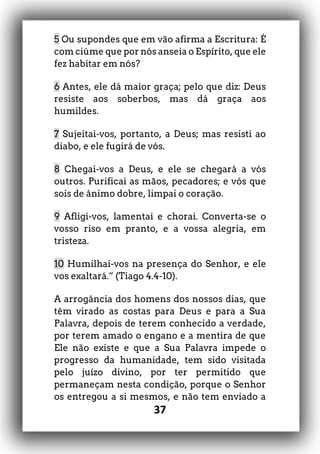 37
5 Ou supondes que em vão afirma a Escritura: É
com ciúme que por nós anseia o Espírito, que ele
fez habitar em nós?
6 Antes, ele dá maior graça; pelo que diz: Deus
resiste aos soberbos, mas dá graça aos
humildes.
7 Sujeitai-vos, portanto, a Deus; mas resisti ao
diabo, e ele fugirá de vós.
8 Chegai-vos a Deus, e ele se chegará a vós
outros. Purificai as mãos, pecadores; e vós que
sois de ânimo dobre, limpai o coração.
9 Afligi-vos, lamentai e chorai. Converta-se o
vosso riso em pranto, e a vossa alegria, em
tristeza.
10 Humilhai-vos na presença do Senhor, e ele
vos exaltará.” (Tiago 4.4-10).
A arrogância dos homens dos nossos dias, que
têm virado as costas para Deus e para a Sua
Palavra, depois de terem conhecido a verdade,
por terem amado o engano e a mentira de que
Ele não existe e que a Sua Palavra impede o
progresso da humanidade, tem sido visitada
pelo juízo divino, por ter permitido que
permaneçam nesta condição, porque o Senhor
os entregou a si mesmos, e não tem enviado a
 
