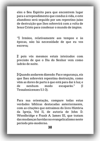 38
eles o Seu Espírito para que encontrem lugar
para o arrependimento que conduz à vida, e este
abandono será seguido por um repentino juízo
de destruição que lhes sobrevirá com a volta de
Jesus Cristo para condenar o mundo de ímpios.
“1 Irmãos, relativamente aos tempos e às
épocas, não há necessidade de que eu vos
escreva;
2 pois vós mesmos estais inteirados com
precisão de que o Dia do Senhor vem como
ladrão de noite.
3 Quando andarem dizendo: Paz e segurança, eis
que lhes sobrevirá repentina destruição, como
vêm as dores de parto à que está para dar à luz; e
de nenhum modo escaparão.” (I
Tessalonicenses 5.1-3).
Para sua orientação, compare todas estas
verdades bíblicas destacadas anteriormente,
com as citações que extraímos do livro História
da Igreja, Vol II, de autoria de John D.
Woodbridge e Frank A. James III, que tratam
das mudanças havidas no evangelicalismo neste
período pós-moderno.
 
