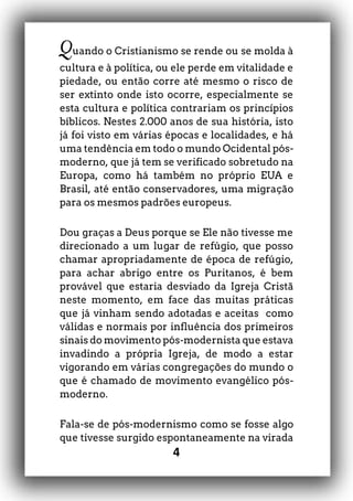 4
Quando o Cristianismo se rende ou se molda à
cultura e à política, ou ele perde em vitalidade e
piedade, ou então corre até mesmo o risco de
ser extinto onde isto ocorre, especialmente se
esta cultura e política contrariam os princípios
bíblicos. Nestes 2.000 anos de sua história, isto
já foi visto em várias épocas e localidades, e há
uma tendência em todo o mundo Ocidental pós-
moderno, que já tem se verificado sobretudo na
Europa, como há também no próprio EUA e
Brasil, até então conservadores, uma migração
para os mesmos padrões europeus.
Dou graças a Deus porque se Ele não tivesse me
direcionado a um lugar de refúgio, que posso
chamar apropriadamente de época de refúgio,
para achar abrigo entre os Puritanos, é bem
provável que estaria desviado da Igreja Cristã
neste momento, em face das muitas práticas
que já vinham sendo adotadas e aceitas como
válidas e normais por influência dos primeiros
sinais do movimento pós-modernista que estava
invadindo a própria Igreja, de modo a estar
vigorando em várias congregações do mundo o
que é chamado de movimento evangélico pós-
moderno.
Fala-se de pós-modernismo como se fosse algo
que tivesse surgido espontaneamente na virada
 