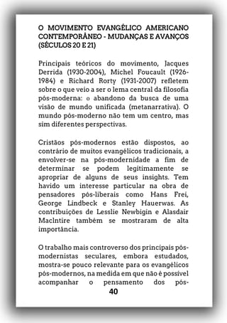 40
O MOVIMENTO EVANGÉLICO AMERICANO
CONTEMPORÂNEO - MUDANÇAS E AVANÇOS
(SÉCULOS 20 E 21)
Principais teóricos do movimento, Jacques
Derrida (1930-2004), Michel Foucault (1926-
1984) e Richard Rorty (1931-2007) refletem
sobre o que veio a ser o lema central da filosofia
pós-moderna: ο abandono da busca de uma
visão de mundo unificada (metanarrativa). O
mundo pós-moderno não tem um centro, mas
sim diferentes perspectivas.
Cristãos pós-modernos estão dispostos, ao
contrário de muitos evangélicos tradicionais, a
envolver-se na pós-modernidade a fim de
determinar se podem legitimamente se
apropriar de alguns de seus insights. Tem
havido um interesse particular na obra de
pensadores pós-liberais como Hans Frei,
George Lindbeck e Stanley Hauerwas. As
contribuições de Lesslie Newbigin e Alasdair
Maclntire também se mostraram de alta
importância.
O trabalho mais controverso dos principais pós-
modernistas seculares, embora estudados,
mostra-se pouco relevante para os evangélicos
pós-modernos, na medida em que não é possível
acompanhar o pensamento dos pós-
 