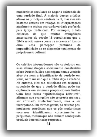 41
modernistas seculares de negar a existência de
uma verdade final. A maioria desses cristãos
afirma os princípios centrais da fé, mas eles são
bastante céticos em relação às interpretações
atualmente aceitas acerca da verdade proferida
pela igreja tradicional. Por exemplo, o fato
histórico de que muitos evangélicos
americanos do século 18 acreditavam que a
Bíblia sancionasse a posse de escravos africanos
criou uma percepção profunda da
impossibilidade de se distanciar totalmente do
próprio meio cultural.
Os cristãos pós-modernos são cautelosos em
suas demonstrações socialmente construídas
sobre Deus e fé. Eles não negam nem a verdade
absoluta nem a identificação da verdade em
Jesus, nem mesmo que a Bíblia diga a verdade.
No entanto, eles são cautelosos em relação à
suposição de que a verdade divina pode ser
capturada em sistemas proposicionais finitos.
Com base nessa “epistemologia restritiva”,
afirmam que evangelho não se presta apenas a
ser afirmado intelectualmente, mas a ser
incorporado. Em termos gerais, os cristãos pós-
modernos acreditam que os pós-modernistas
seculares identificaram corretamente as
perguntas, mesmo que não tenham conseguido
produzir determinadas respostas.
 