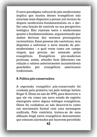 42
O novo paradigma cultural do pós-modernismo
implica que muitos desses evangélicos não
estariam mais dispostos a pensar nos termos da
disputa modernista-fundamentalista ou a dar-
lhe uma função de controle na sua perspectiva
teológica. Eles rejeitam tanto o modernismo
quanto o fundamentalismo, argumentando que
ambos derivam dos mesmos pressupostos
racionalistas. Essas pessoas são cautelosas, mas
dispostas a enfrentar o novo mundo do pós-
modernismo - o qual veem como um campo
virgem que precisa ser semeado pelos
evangélicos. Evangélicos pós-modernos
praticam, assim, atitudes bem diferentes em
relação a valores anteriormente incontestáveis
guardados por evangélicos americanos
tradicionais.
B. Política pós-conservadora
A expressão evangélico pós-conservador foi
cunhada pela primeira vez pelo teólogo batista
Roger E. Olson no ano de 1995, para descrever o
que ele viu como um novo estado de espírito
emergente entre alguns teólogos evangélicos.
Olson foi cuidadoso ao não descrevê-lo como
um movimento formal com uma mensagem
unificada. Pelo contrário, tratava-se de uma
afiliação frágil entre evangélicos descontentes
que estavam alarmados por haverem percebido
 