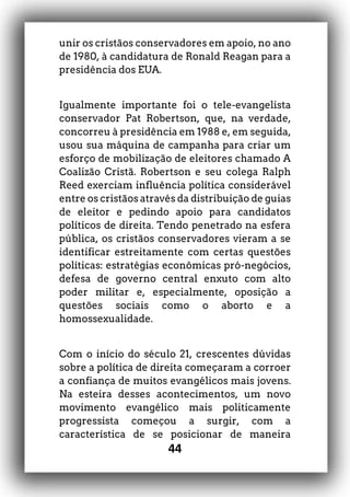 44
unir os cristãos conservadores em apoio, no ano
de 1980, à candidatura de Ronald Reagan para a
presidência dos EUA.
Igualmente importante foi o tele-evangelista
conservador Pat Robertson, que, na verdade,
concorreu à presidência em 1988 e, em seguida,
usou sua máquina de campanha para criar um
esforço de mobilização de eleitores chamado A
Coalizão Cristã. Robertson e seu colega Ralph
Reed exerciam influência política considerável
entre os cristãos através da distribuição de guias
de eleitor e pedindo apoio para candidatos
políticos de direita. Tendo penetrado na esfera
pública, os cristãos conservadores vieram a se
identificar estreitamente com certas questões
políticas: estratégias econômicas pró-negócios,
defesa de governo central enxuto com alto
poder militar e, especialmente, oposição a
questões sociais como o aborto e a
homossexualidade.
Com o início do século 21, crescentes dúvidas
sobre a política de direita começaram a corroer
a confiança de muitos evangélicos mais jovens.
Na esteira desses acontecimentos, um novo
movimento evangélico mais politicamente
progressista começou a surgir, com a
característica de se posicionar de maneira
 