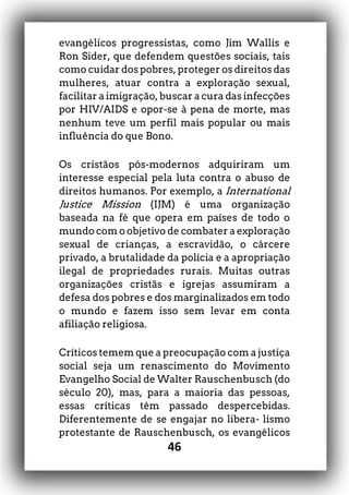 46
evangélicos progressistas, como Jim Wallis e
Ron Sider, que defendem questões sociais, tais
como cuidar dos pobres, proteger os direitos das
mulheres, atuar contra a exploração sexual,
facilitar a imigração, buscar a cura das infecções
por HIV/AIDS e opor-se à pena de morte, mas
nenhum teve um perfil mais popular ou mais
influência do que Bono.
Os cristãos pós-modernos adquiriram um
interesse especial pela luta contra o abuso de
direitos humanos. Por exemplo, a International
Justice Mission (IJM) é uma organização
baseada na fé que opera em países de todo o
mundo com o objetivo de combater a exploração
sexual de crianças, a escravidão, o cárcere
privado, a brutalidade da polícia e a apropriação
ilegal de propriedades rurais. Muitas outras
organizações cristãs e igrejas assumiram a
defesa dos pobres e dos marginalizados em todo
o mundo e fazem isso sem levar em conta
afiliação religiosa.
Críticos temem que a preocupação com a justiça
social seja um renascimento do Movimento
Evangelho Social de Walter Rauschenbusch (do
século 20), mas, para a maioria das pessoas,
essas críticas têm passado despercebidas.
Diferentemente de se engajar no libera- lismo
protestante de Rauschenbusch, os evangélicos
 