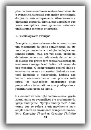 47
pós-modernos sentem-se revivendo ativamente
o evangelho, talvez até com maior consistência
do que os seus antepassados. Abandonando a
dicotomia esquerda-direita, eles acreditam que
Jesus exemplifica uma generosa ortodoxia
unida a uma generosa ortopráxis.
D. Eclesiologia em evolução
Evangélicos pós-modernos não se veem como
um movimento da igreja convencional ou até
mesmo pertencente à tradição teológica em
sentido estrito, mas, em vez disso, preferem
definir-se como uma rede aberta de parceiros
de diálogo que pretendem renovar a abordagem
à natureza e ao significado da fé cristã no mundo
pós-moderno. O compromisso central deles é
envolver-se nessas discussões dinâmicas com
total liberdade e honestidade. Embora não
tenham necessariamente uma postura anti-
igreja, os evangélicos emergentes estão
preparados e talvez até mesmo predispostos a
redefinir a natureza da igreja.
O elemento de descrição comum a essa ligação
aberta entre os evangélicos é o movimento da
igreja emergente. “Igrejas emergentes” é um
termo que se refere a um movimento mais
amplo dentro do movimento evangélico. Em seu
livro Emerging Churches: Creating Christian
 