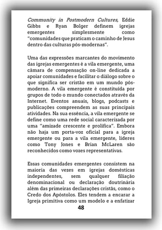 48
Community in Postmodern Cultures, Eddie
Gibbs e Ryan Bolger definem igrejas
emergentes simplesmente como
“comunidades que praticam o caminho de Jesus
dentro das culturas pós-modernas”.
Uma das expressões marcantes do movimento
das igrejas emergentes é a vila emergente, uma
câmara de compensação on-line dedicada a
apoiar comunidades e facilitar o diálogo sobre o
que significa ser cristão em um mundo pós-
moderno. A vila emergente é constituída por
grupos de todo o mundo conectados através da
Internet. Eventos anuais, blogs, podcasts e
publicações compreendem as suas principais
atividades. Na sua essência, a vila emergente se
define como uma rede social caracterizada por
uma “amizade crescente e prolífica”. Embora
não haja um porta-voz oficial para a igreja
emergente ou para a vila emergente, líderes
como Tony Jones e Brian McLaren são
reconhecidos como vozes representativas.
Essas comunidades emergentes consistem na
maioria das vezes em igrejas domésticas
independentes, sem qualquer filiação
denominacional ou declaração doutrinária
além das primeiras declarações cristãs, como o
Credo dos Apóstolos. Eles tendem a encarar a
Igreja primitiva como um modelo e a enfatizar
 