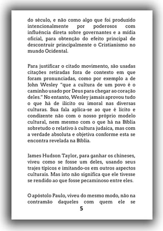 5
do século, e não como algo que foi produzido
intencionalmente por poderosos com
influência direta sobre governantes e a mídia
oficial, para obtenção do efeito principal de
descontruir principalmente o Cristianismo no
mundo Ocidental.
Para justificar o citado movimento, são usadas
citações retiradas fora de contexto em que
foram pronunciadas, como por exemplo a de
John Wesley “que a cultura de um povo é o
caminho usado por Deus para chegar ao coração
deles.” No entanto, Wesley jamais aprovou tudo
o que há de ilícito ou imoral nas diversas
culturas. Sua fala aplica-se ao que é lícito e
condizente não com o nosso próprio modelo
cultural, nem mesmo com o que há na Bíblia
sobretudo o relativo à cultura judaica, mas com
a verdade absoluta e objetiva conforme esta se
encontra revelada na Bíblia.
James Hudson Taylor, para ganhar os chineses,
viveu como se fosse um deles, usando seus
trajes típicos e imitando-os em outros aspectos
culturais. Mas isto não significa que ele tivesse
se rendido ao que fosse pecaminoso entre eles.
O apóstolo Paulo, viveu do mesmo modo, não na
contramão daqueles com quem ele se
 