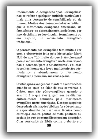 50
inteiramente. A designação “pós- -evangélica”
não se refere a qualquer entidade particular; é
mais uma percepção de sensibilidade ou de
humor. Muitos dos desencantados acreditam
que o movimento evangélico americano, de
fato, afastou--se dos ensinamentos de Jesus, por
isso, decidiram se desvincular, formalmente ou
em espírito, do movimento evangélico
tradicional.
O pensamento pós-evangélico tem muito a ver
com a observação feita pelo historiador Mark
Noll de que “(...) muito do que é fundamental
para o movimento evangélico norte-americano
não é essencial para o Cristianismo”. Foi esse
reconhecimento que levou muitos cristãos pós-
modernos a abandonarem o movimento
evangélico americano, mas não a Jesus.
Cristãos pós-evangélicos mantêm as convicções
quando se trata de falar de sua conversão a
Cristo, mas são pós-evangélicos quando o
assunto é o que eles julgam ser os ditames
culturalmente definidos pelo movimento
evangélico norte-americano. Eles são suspeitos
de produzir afirmações bíblicas fora de contexto
e especialmente de usar essa técnica como
estratégia contra pontos de vista políticos ou
sociais de que os evangélicos podem discordar.
Citar versículos da Bíblia contra o aborto e o
 
