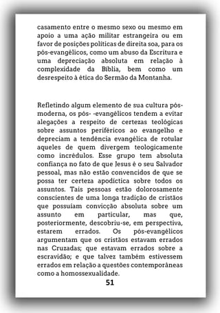 51
casamento entre o mesmo sexo ou mesmo em
apoio a uma ação militar estrangeira ou em
favor de posições políticas de direita soa, para os
pós-evangélicos, como um abuso da Escritura e
uma depreciação absoluta em relação à
complexidade da Bíblia, bem como um
desrespeito à ética do Sermão da Montanha.
Refletindo algum elemento de sua cultura pós-
moderna, os pós- -evangélicos tendem a evitar
alegações a respeito de certezas teológicas
sobre assuntos periféricos ao evangelho e
depreciam a tendência evangélica de rotular
aqueles de quem divergem teologicamente
como incrédulos. Esse grupo tem absoluta
confiança no fato de que Jesus é o seu Salvador
pessoal, mas não estão convencidos de que se
possa ter certeza apodíctica sobre todos os
assuntos. Tais pessoas estão dolorosamente
conscientes de uma longa tradição de cristãos
que possuíam convicção absoluta sobre um
assunto em particular, mas que,
posteriormente, descobriu-se, em perspectiva,
estarem errados. Os pós-evangélicos
argumentam que os cristãos estavam errados
nas Cruzadas; que estavam errados sobre a
escravidão; e que talvez também estivessem
errados em relação a questões contemporâneas
como a homossexualidade.
 