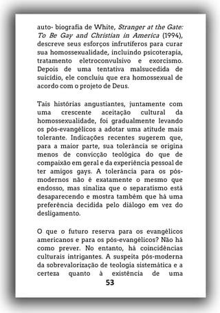 53
auto- biografia de White, Stranger at the Gate:
To Be Gay and Christian in America (1994),
descreve seus esforços infrutíferos para curar
sua homossexualidade, incluindo psicoterapia,
tratamento eletroconvulsivo e exorcismo.
Depois de uma tentativa malsucedida de
suicídio, ele concluiu que era homossexual de
acordo com o projeto de Deus.
Tais histórias angustiantes, juntamente com
uma crescente aceitação cultural da
homossexualidade, foi gradualmente levando
os pós-evangélicos a adotar uma atitude mais
tolerante. Indicações recentes sugerem que,
para a maior parte, sua tolerância se origina
menos de convicção teológica do que de
compaixão em geral e da experiência pessoal de
ter amigos gays. A tolerância para os pós-
modernos não é exatamente o mesmo que
endosso, mas sinaliza que o separatismo está
desaparecendo e mostra também que há uma
preferência decidida pelo diálogo em vez do
desligamento.
O que o futuro reserva para os evangélicos
americanos e para os pós-evangélicos? Não há
como prever. No entanto, há coincidências
culturais intrigantes. A suspeita pós-moderna
da sobrevalorização de teologia sistemática e a
certeza quanto à existência de uma
 