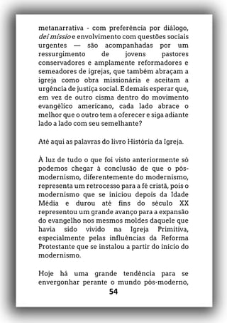 54
metanarrativa - com preferência por diálogo,
dei missio e envolvimento com questões sociais
urgentes — são acompanhadas por um
ressurgimento de jovens pastores
conservadores e amplamente reformadores e
semeadores de igrejas, que também abraçam a
igreja como obra missionária e aceitam a
urgência de justiça social. E demais esperar que,
em vez de outro cisma dentro do movimento
evangélico americano, cada lado abrace o
melhor que o outro tem a oferecer e siga adiante
lado a lado com seu semelhante?
Até aqui as palavras do livro História da Igreja.
À luz de tudo o que foi visto anteriormente só
podemos chegar à conclusão de que o pós-
modernismo, diferentemente do modernismo,
representa um retrocesso para a fé cristã, pois o
modernismo que se iniciou depois da Idade
Média e durou até fins do século XX
representou um grande avanço para a expansão
do evangelho nos mesmos moldes daquele que
havia sido vivido na Igreja Primitiva,
especialmente pelas influências da Reforma
Protestante que se instalou a partir do início do
modernismo.
Hoje há uma grande tendência para se
envergonhar perante o mundo pós-moderno,
 