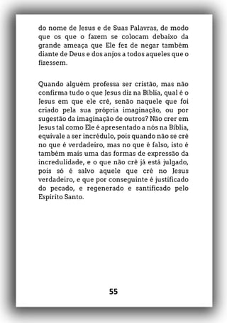55
do nome de Jesus e de Suas Palavras, de modo
que os que o fazem se colocam debaixo da
grande ameaça que Ele fez de negar também
diante de Deus e dos anjos a todos aqueles que o
fizessem.
Quando alguém professa ser cristão, mas não
confirma tudo o que Jesus diz na Bíblia, qual é o
Jesus em que ele crê, senão naquele que foi
criado pela sua própria imaginação, ou por
sugestão da imaginação de outros? Não crer em
Jesus tal como Ele é apresentado a nós na Bíblia,
equivale a ser incrédulo, pois quando não se crê
no que é verdadeiro, mas no que é falso, isto é
também mais uma das formas de expressão da
incredulidade, e o que não crê já está julgado,
pois só é salvo aquele que crê no Jesus
verdadeiro, e que por conseguinte é justificado
do pecado, e regenerado e santificado pelo
Espírito Santo.
 