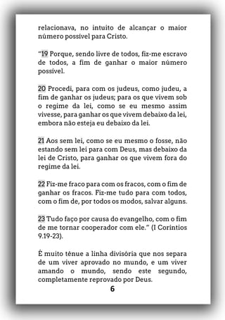 6
relacionava, no intuito de alcançar o maior
número possível para Cristo.
“19 Porque, sendo livre de todos, fiz-me escravo
de todos, a fim de ganhar o maior número
possível.
20 Procedi, para com os judeus, como judeu, a
fim de ganhar os judeus; para os que vivem sob
o regime da lei, como se eu mesmo assim
vivesse, para ganhar os que vivem debaixo da lei,
embora não esteja eu debaixo da lei.
21 Aos sem lei, como se eu mesmo o fosse, não
estando sem lei para com Deus, mas debaixo da
lei de Cristo, para ganhar os que vivem fora do
regime da lei.
22 Fiz-me fraco para com os fracos, com o fim de
ganhar os fracos. Fiz-me tudo para com todos,
com o fim de, por todos os modos, salvar alguns.
23 Tudo faço por causa do evangelho, com o fim
de me tornar cooperador com ele.” (I Coríntios
9.19-23).
É muito tênue a linha divisória que nos separa
de um viver aprovado no mundo, e um viver
amando o mundo, sendo este segundo,
completamente reprovado por Deus.
 