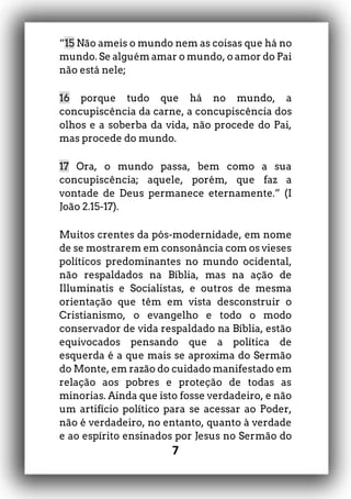 7
“15 Não ameis o mundo nem as coisas que há no
mundo. Se alguém amar o mundo, o amor do Pai
não está nele;
16 porque tudo que há no mundo, a
concupiscência da carne, a concupiscência dos
olhos e a soberba da vida, não procede do Pai,
mas procede do mundo.
17 Ora, o mundo passa, bem como a sua
concupiscência; aquele, porém, que faz a
vontade de Deus permanece eternamente.” (I
João 2.15-17).
Muitos crentes da pós-modernidade, em nome
de se mostrarem em consonância com os vieses
políticos predominantes no mundo ocidental,
não respaldados na Bíblia, mas na ação de
Illuminatis e Socialistas, e outros de mesma
orientação que têm em vista desconstruir o
Cristianismo, o evangelho e todo o modo
conservador de vida respaldado na Bíblia, estão
equivocados pensando que a política de
esquerda é a que mais se aproxima do Sermão
do Monte, em razão do cuidado manifestado em
relação aos pobres e proteção de todas as
minorias. Ainda que isto fosse verdadeiro, e não
um artifício político para se acessar ao Poder,
não é verdadeiro, no entanto, quanto à verdade
e ao espírito ensinados por Jesus no Sermão do
 
