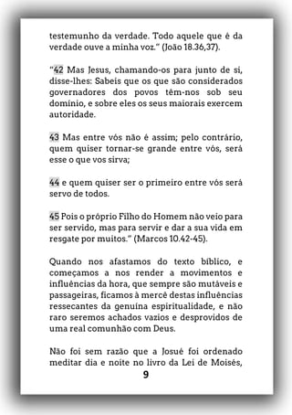 9
testemunho da verdade. Todo aquele que é da
verdade ouve a minha voz.” (João 18.36,37).
“42 Mas Jesus, chamando-os para junto de si,
disse-lhes: Sabeis que os que são considerados
governadores dos povos têm-nos sob seu
domínio, e sobre eles os seus maiorais exercem
autoridade.
43 Mas entre vós não é assim; pelo contrário,
quem quiser tornar-se grande entre vós, será
esse o que vos sirva;
44 e quem quiser ser o primeiro entre vós será
servo de todos.
45 Pois o próprio Filho do Homem não veio para
ser servido, mas para servir e dar a sua vida em
resgate por muitos.” (Marcos 10.42-45).
Quando nos afastamos do texto bíblico, e
começamos a nos render a movimentos e
influências da hora, que sempre são mutáveis e
passageiras, ficamos à mercê destas influências
ressecantes da genuína espiritualidade, e não
raro seremos achados vazios e desprovidos de
uma real comunhão com Deus.
Não foi sem razão que a Josué foi ordenado
meditar dia e noite no livro da Lei de Moisés,
 
