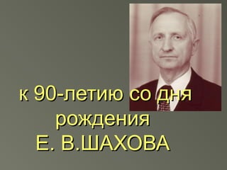 к 90-летию со дня
    рождения
  Е. В.ШАХОВА
 