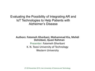 27-28 November 2019, Iran University of Science and Technology
Evaluating the Possibility of Integrating AR and
IoT Technologies to Help Patients with
Alzheimer’s Disease
Authors: Fatemeh Ghorbani, Mohammad Kia, Mehdi
Delrobaei, Quazi Rahman
Presenter: Fatemeh Ghorbani
K. N. Toosi University of Technology
Western University
 