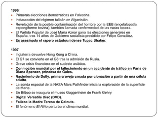 1996
 Primeras elecciones democráticas en Palestina.
 Instauración del régimen talibán en Afganistán.
 Revelación de la posible contaminación del hombre por la EEB (encefalopatía
espongiforme bovina), también llamada «enfermedad de las vacas locas».
 El Partido Popular de José María Aznar gana las elecciones generales en
España, tras 14 años de Gobierno socialista presidido por Felipe González.
 Es asesinado el rapero estadounidense Tupac Shakur.
1997
 Inglaterra devuelve Hong Kong a China.
 El G7 se convierte en el G8 tras la admisión de Rusia.
 Grave crisis financiera en el sudeste asiático.
 Conmoción mundial por el fallecimiento en un accidente de tráfico en París de
Diana Spencer, princesa de Gales.
 Nacimiento de Dolly, primera oveja creada por clonación a partir de una célula
adulta.
 La sonda espacial de la NASA Mars Pathfinder inicia la exploración de la superficie
de Marte.
 En Bilbao se inaugura el museo Guggenheim de Frank Gehry.
 Digital Versatile Disc (DVD).
 Fallece la Madre Teresa de Calcuta.
 El fenómeno El Niño perturba el clima mundial.

 