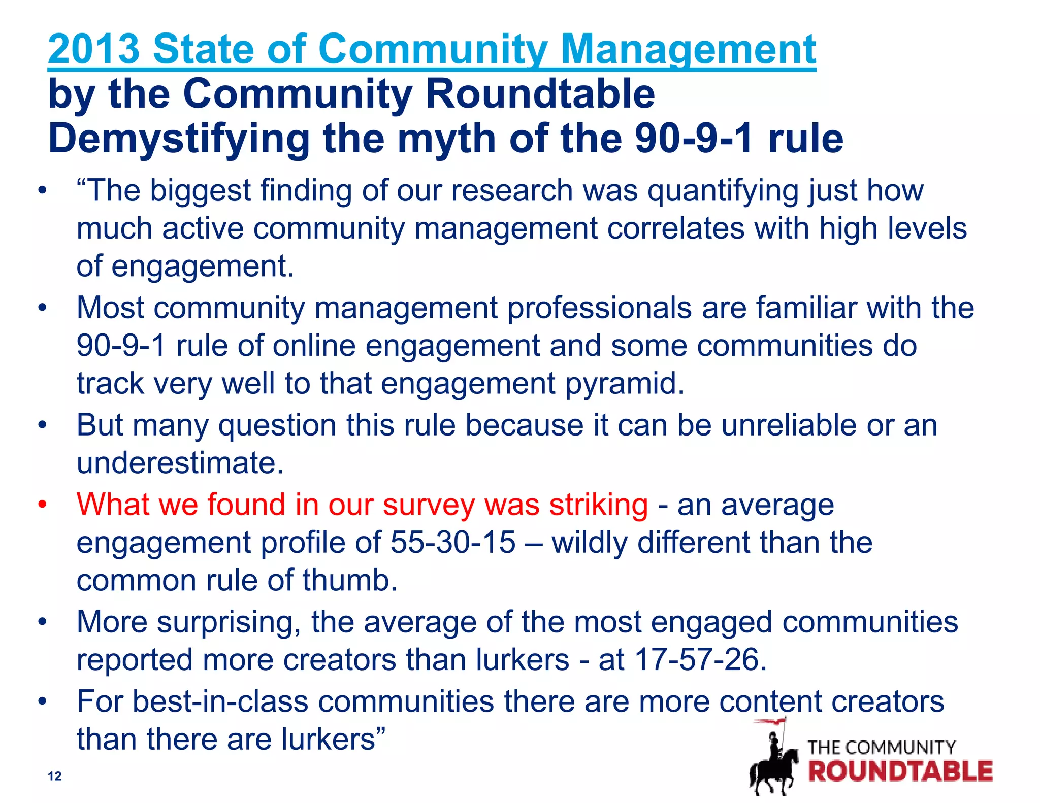 2013 State of Community Management
by the Community Roundtable
Demystifying the myth of the 90-9-1 rule
• “The biggest finding of our research was quantifying just how
much active community management correlates with high levels
of engagement.
• Most community management professionals are familiar with the
90-9-1 rule of online engagement and some communities do
track very well to that engagement pyramid.
• But many question this rule because it can be unreliable or an
underestimate.
• What we found in our survey was striking - an average
engagement profile of 55-30-15 – wildly different than the
common rule of thumb.
• More surprising, the average of the most engaged communities
reported more creators than lurkers - at 17-57-26.
• For best-in-class communities there are more content creators
than there are lurkers”
12
 