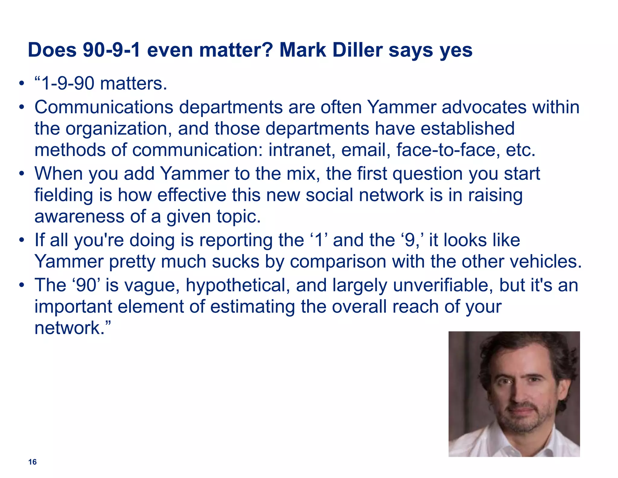 Does 90-9-1 even matter? Mark Diller says yes
• “1-9-90 matters.
• Communications departments are often Yammer advocates within
the organization, and those departments have established
methods of communication: intranet, email, face-to-face, etc.
• When you add Yammer to the mix, the first question you start
fielding is how effective this new social network is in raising
awareness of a given topic.
• If all you're doing is reporting the ‘1’ and the ‘9,’ it looks like
Yammer pretty much sucks by comparison with the other vehicles.
• The ‘90’ is vague, hypothetical, and largely unverifiable, but it's an
important element of estimating the overall reach of your
network.”
16
 