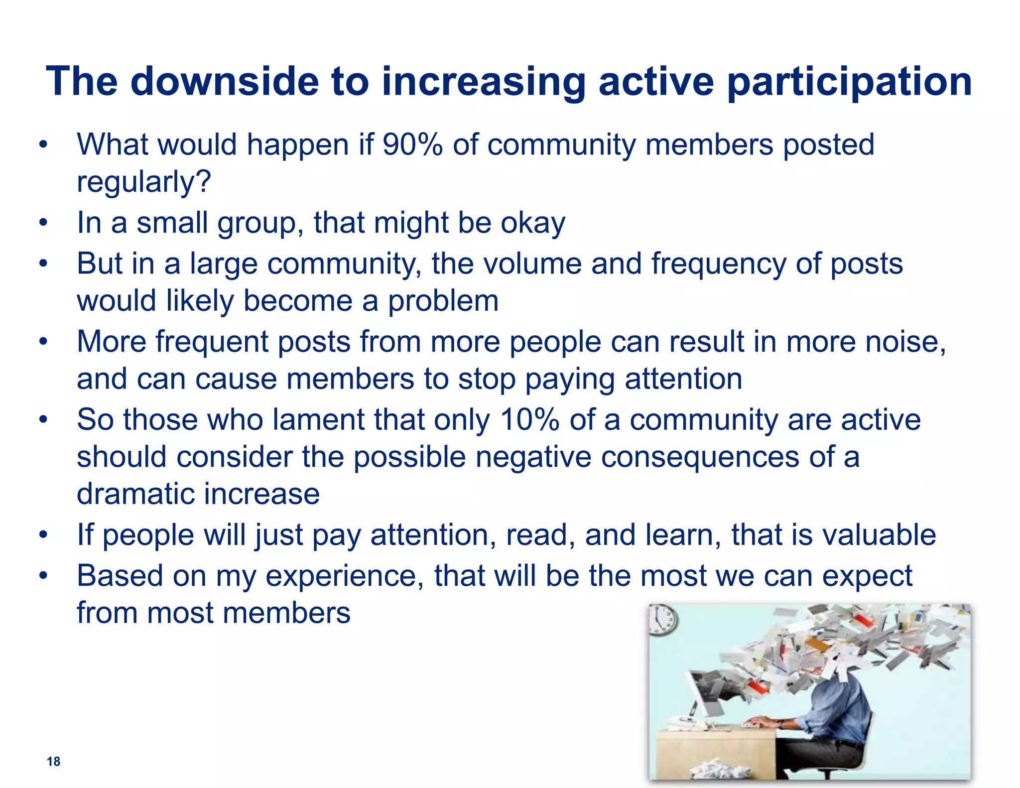 The downside to increasing active participation
• What would happen if 90% of community members posted
regularly?
• In a small group, that might be okay
• But in a large community, the volume and frequency of posts
would likely become a problem
• More frequent posts from more people can result in more noise,
and can cause members to stop paying attention
• So those who lament that only 10% of a community are active
should consider the possible negative consequences of a
dramatic increase
• If people will just pay attention, read, and learn, that is valuable
• Based on my experience, that will be the most we can expect
from most members
18
 